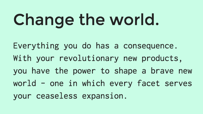 Screenshot from The Founder's game website. "Change the world. Everything you do has a consequence. With your revolutionary new products, you have the power to shape a brave new world — one in which every facet serves your ceaseless expansion."
